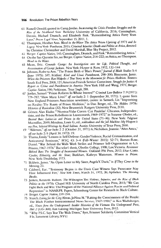 1106. Revolution: The Prion Rebelon Yeas

G6 Rusell Oswald, quoted in Camp Jordan. Icacerating the Crisis: Fredo Straggle nd the
Rise of the Nosh Ste Berkeley: Unisersey of California, 2016; Cunnissham,
Dery Michael Deusch, and Elizabeth Fink. "Remembering Attica Forty Yeas
Late” Prion Liga Nowe, Sepeember 15,2011. 1

{62 Thompson, Hener Ann. Blod inthe Wer "he Ata Prison Uprising of 1971 and Is
Leu New Vo Pantheos, 2015: Cri! bjstie: Death and Polis t Aria, rete
by Christine Christopher md David Marshall, Blue Sky Project, 2012.

65 Merger Capt Nato, 14: Cunningham, Deusch, nd Fink "Remembering Arica”

{64 Onshe Sat Quentin Six, te Berger. Captive Nation, 214-222; on Ata, se: Thompson
lod te War

65 Main, Eric. Conmale Gonge: An Duestigtion wo. te Lit, Poti Though, and
“Assusinatin of Geo Jaks New York: Hrper & Ron, 1972, 132-148

66 Johnson, Roberta Atm."The Prson Berth 0 Blac Power," Jamal of Blue Suis 5:4
(Jane 1975). 397: Nitford. Kinl and Usua Parsee, 298-300; Bissnette, Jamie.
When the Prisners Ran ale Te Story i the Movement fo Drisne Abo, Bosto
South Ere Pres, 2008, 12]-Amrican Friends Service Comrrttee. Sng fr Jase:
Report on. Céime and Budhment in wera. New York Hill and Wang, 1971; Berger
Cape Nation 190; Perkirson. Texas Tough, 28,

6 Jordan, Sel “Peso Reform: In Whose Interex2” Cimind Law Ballin 7:9 (1971
"779-787. "Hlow Many Live?” four backs 2:1 Geptember 30,1871): I; quote from
New England Pesoness Association sesleter, cuotec in Simuel, Liz, “Impovising
fon Realty: The Roots of Prison Abolition” in Dan Berger, ed, The Hiden 1970
ities o Raia (2).New Bransick: Rutgers Univerny Ps, 2010,

(8 Gemer, Alan Eladia "Nests Vidas Corren Cis Paalelas: Chicano, Independen-
tisus and the Prison Rebelionsin Lewvenwrh, 1969-1972" in Sizanne Oboer eS,
‘Besind Bas: Latino as and Prism inthe United States 71-36). New York: Palgrave
Macraiin, 200% Mendon, Lois Ged dala and thea Machine: My Wespon is
ny Pen, Sele Wing by Rail Sains, Astin: University of Texas Press 2006

69 "Aiderion of oar beds 2 2 (crober 31, 1971):6: Nicholsen, Joannie." AMter Ati,”
four backs 228 (Apel 30, 1972 19.

50 Thama Emily "Lesoos iv SeleDeferse: Gender Violence, Racial Criminalizanon, and
Anticareral Feminam,” WSG 43: 3-4 (all-Winee: 2013): 52-7; Bureon-Ress,
Daniel "War Behind the Walls Work Strikes and Prisoner Sei-Organization m1 US.
Prisons, 1967-1976" Bacaelorthess, Oberlin College, 1998; Lav, Victoria. Resistance
Buhind Bars The Sirah of lncteratd Wonen. Oaklack PM Pres, 2012; Diar-Coto,
Gand, Et, and ths Sta, Burhan, Kaibryn Watterson, Women in Prism
Now Yrk: Doubleday 1973,

71 Bin -James."An Open Let to My Sister, Angela¥. Dais"in IfDhey Come in the
Moning 23.

12 Ciel, Ear. “Teximony Begins ia the Davis Case: Winsess Sis Posecutor Nay
Five fluenced Herr Mew Yak Lines, Nareh 31,1972, 26: Apdeket. The Mona
Beals,

73 Janken, Kenneth Robert. The Wiimagion Ten: Hen, Inte, aul the Rie of Dek
Polis whe 1970s Chapel Hil: Uriversiy of North Caraina Pes, 2015;"We Can
Fy ick ant Wits The Progam ofthe Nail Allaie Aguins: Rac and Plead
Represion’ in NAARDR Papers, Schomburg Center for Research in Black Culeue.

14 Wenger Cape Naton, 239-24,

75. Murch Livin or the Ciy,Abran JoNina M."Raising the Consciousnes' ofthe People:
The Bick Panther Intetcommmumal News Service, 1567=1900"" in Ken Wacherger
cds, Voces fr the Under: Insider Hstois ofthe Vetwam Bia Unlergand Pes,
st 2339-08). East Lansing Mietigan Seate Univeity Fes, 2012

76 “Why PSC Says ar The Wals Down” yer, Frisoner Sol darity Commiste Vertical
le, lamest Libary, NYU.

 

 

 

 

 

 

 
